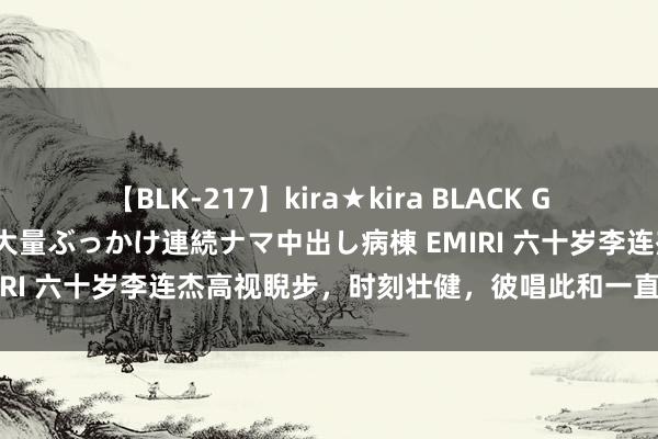 【BLK-217】kira★kira BLACK GAL黒ギャルご奉仕ナース 大量ぶっかけ連続ナマ中出し病棟 EMIRI 六十岁李连杰高视睨步，时刻壮健，彼唱此和一直欢蹦乱跳