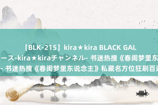 【BLK-215】kira★kira BLACK GAL 黒ギャル・EMIRIプロデュース-kira★kiraチャンネル- 书迷热搜《春闺梦里东说念主》私藏名方位狂刷百遍看不腻！