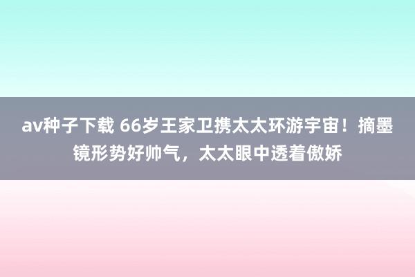 av种子下载 66岁王家卫携太太环游宇宙！摘墨镜形势好帅气，太太眼中透着傲娇