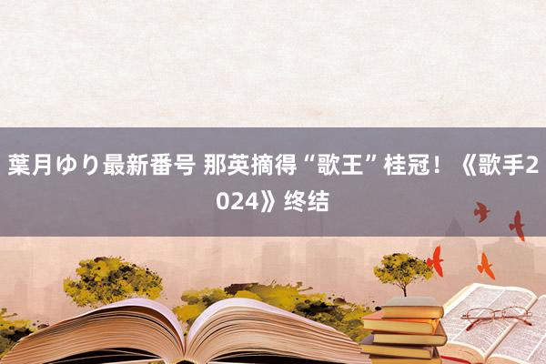 葉月ゆり最新番号 那英摘得“歌王”桂冠！《歌手2024》终结