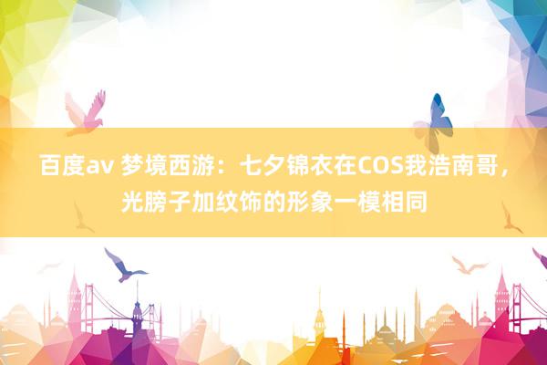 百度av 梦境西游：七夕锦衣在COS我浩南哥，光膀子加纹饰的形象一模相同