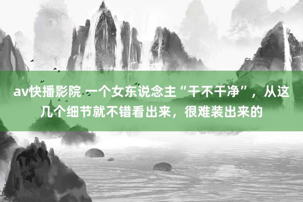 av快播影院 一个女东说念主“干不干净”，从这几个细节就不错看出来，很难装出来的