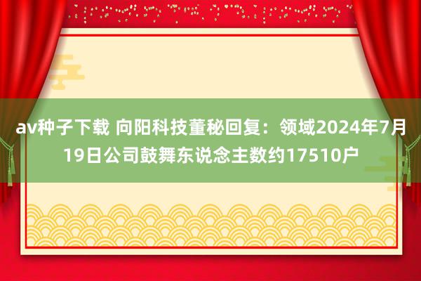 av种子下载 向阳科技董秘回复：领域2024年7月19日公司鼓舞东说念主数约17510户