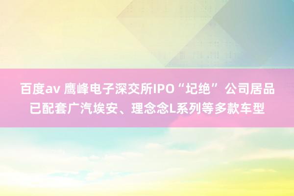 百度av 鹰峰电子深交所IPO“圮绝” 公司居品已配套广汽埃安、理念念L系列等多款车型