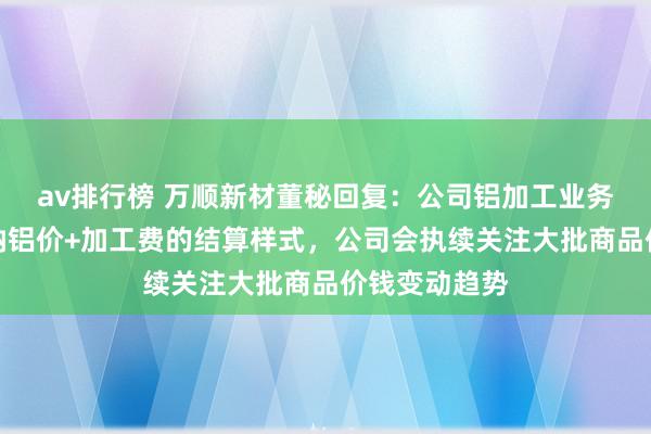 av排行榜 万顺新材董秘回复：公司铝加工业务订价主要接纳铝价+加工费的结算样式，公司会执续关注大批商品价钱变动趋势