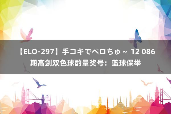 【ELO-297】手コキでベロちゅ～ 12 086期高剑双色球酌量奖号：蓝球保举