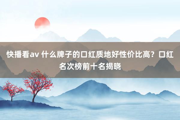 快播看av 什么牌子的口红质地好性价比高？口红名次榜前十名揭晓