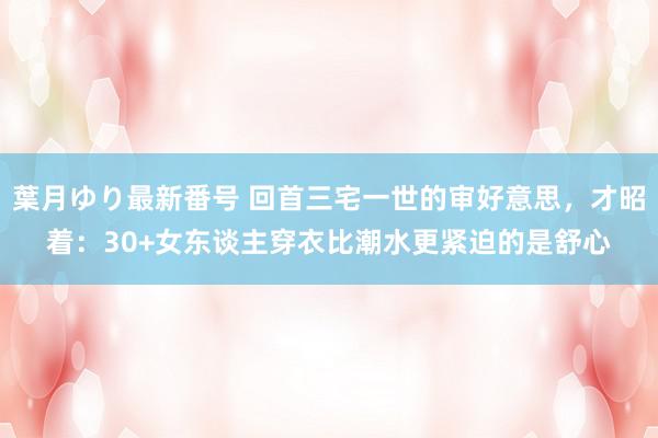 葉月ゆり最新番号 回首三宅一世的审好意思，才昭着：30+女东谈主穿衣比潮水更紧迫的是舒心