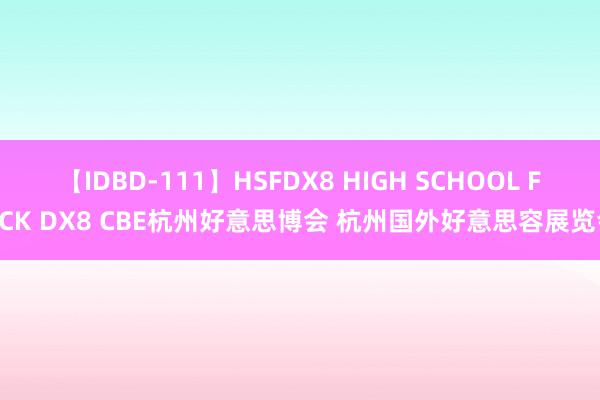 【IDBD-111】HSFDX8 HIGH SCHOOL FUCK DX8 CBE杭州好意思博会 杭州国外好意思容展览会