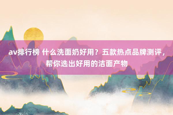 av排行榜 什么洗面奶好用？五款热点品牌测评，帮你选出好用的洁面产物