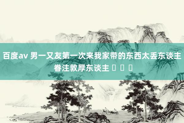 百度av 男一又友第一次来我家带的东西太丢东谈主 眷注敦厚东谈主 ​​​