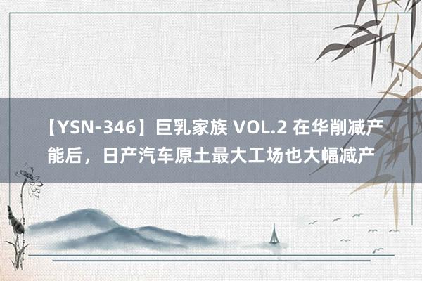 【YSN-346】巨乳家族 VOL.2 在华削减产能后，日产汽车原土最大工场也大幅减产