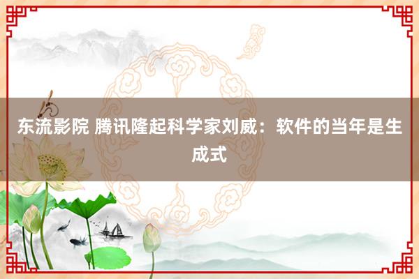 东流影院 腾讯隆起科学家刘威：软件的当年是生成式