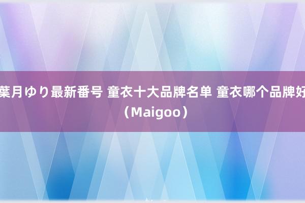 葉月ゆり最新番号 童衣十大品牌名单 童衣哪个品牌好（Maigoo）