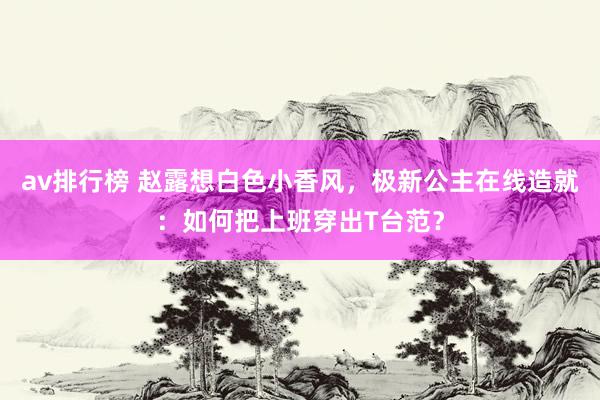 av排行榜 赵露想白色小香风，极新公主在线造就：如何把上班穿出T台范？