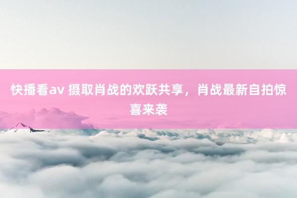 快播看av 摄取肖战的欢跃共享，肖战最新自拍惊喜来袭