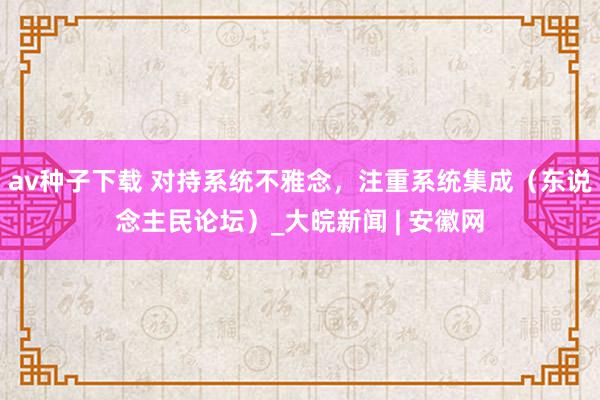 av种子下载 对持系统不雅念，注重系统集成（东说念主民论坛）_大皖新闻 | 安徽网