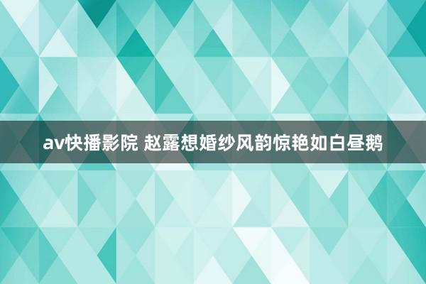 av快播影院 赵露想婚纱风韵惊艳如白昼鹅