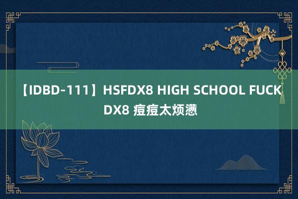 【IDBD-111】HSFDX8 HIGH SCHOOL FUCK DX8 痘痘太烦懑