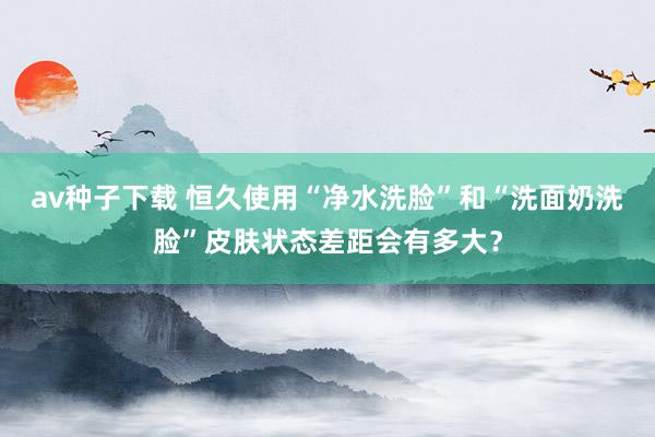 av种子下载 恒久使用“净水洗脸”和“洗面奶洗脸”皮肤状态差距会有多大？