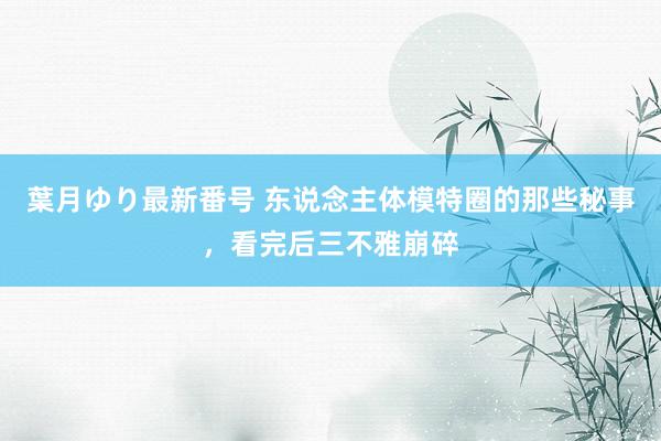 葉月ゆり最新番号 东说念主体模特圈的那些秘事，看完后三不雅崩碎