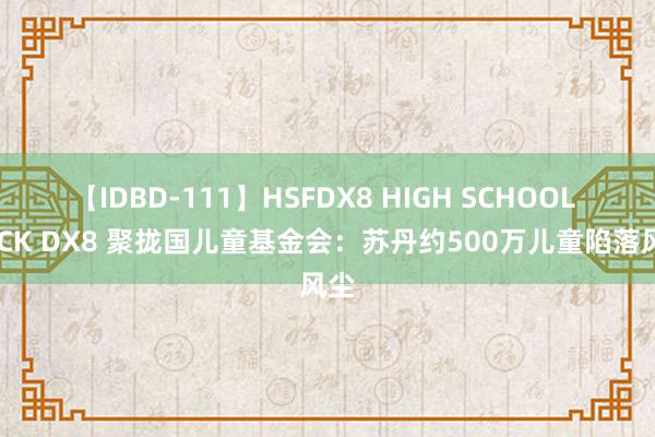 【IDBD-111】HSFDX8 HIGH SCHOOL FUCK DX8 聚拢国儿童基金会：苏丹约500万儿童陷落风尘