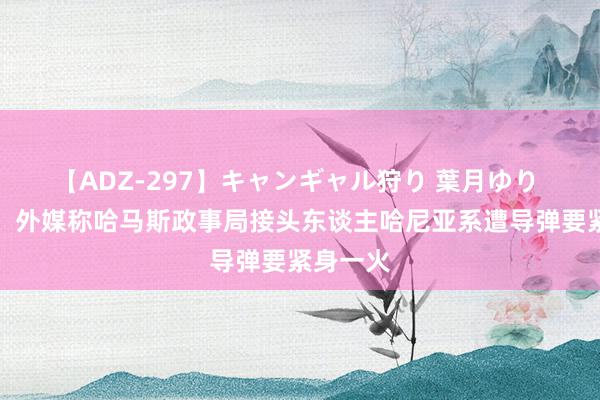 【ADZ-297】キャンギャル狩り 葉月ゆり 新说法！外媒称哈马斯政事局接头东谈主哈尼亚系遭导弹要紧身一火