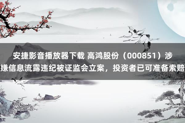 安捷影音播放器下载 高鸿股份（000851）涉嫌信息流露违纪被证监会立案，投资者已可准备索赔