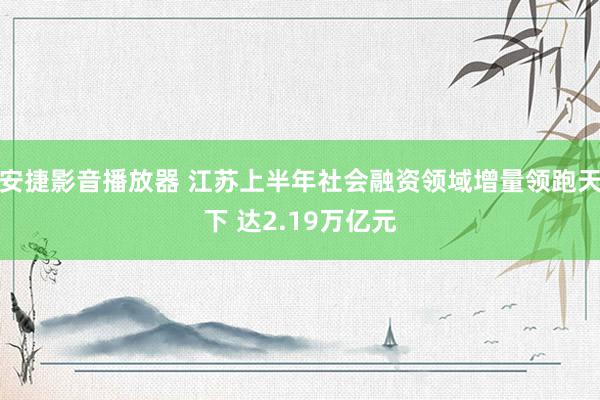 安捷影音播放器 江苏上半年社会融资领域增量领跑天下 达2.19万亿元