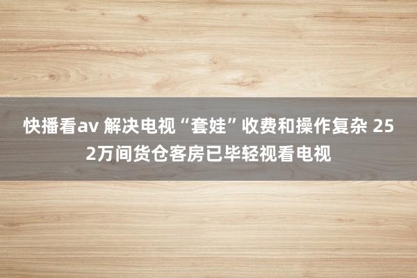 快播看av 解决电视“套娃”收费和操作复杂 252万间货仓客房已毕轻视看电视