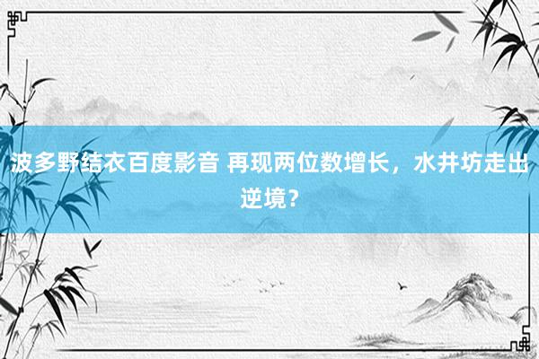 波多野结衣百度影音 再现两位数增长，水井坊走出逆境？