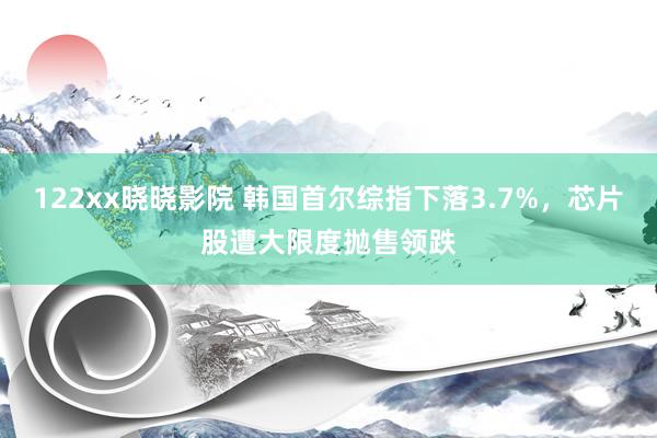 122xx晓晓影院 韩国首尔综指下落3.7%，芯片股遭大限度抛售领跌