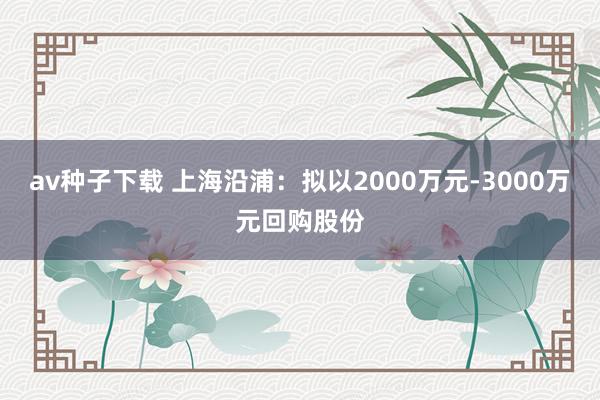 av种子下载 上海沿浦：拟以2000万元-3000万元回购股份