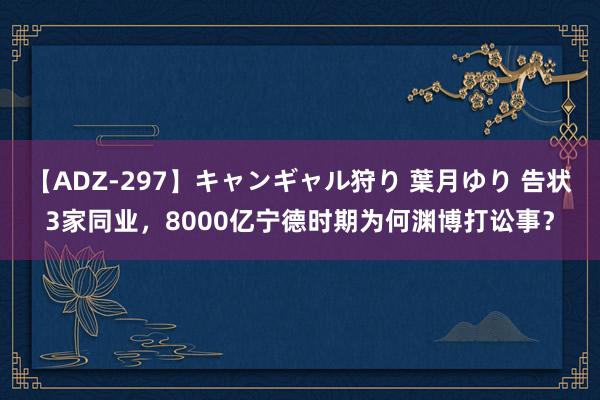 【ADZ-297】キャンギャル狩り 葉月ゆり 告状3家同业，8000亿宁德时期为何渊博打讼事？