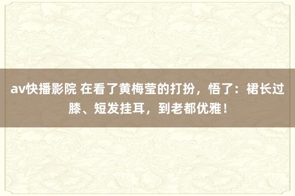 av快播影院 在看了黄梅莹的打扮，悟了：裙长过膝、短发挂耳，到老都优雅！