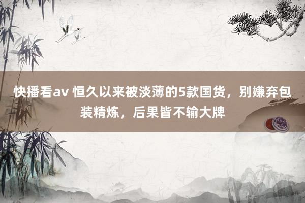 快播看av 恒久以来被淡薄的5款国货，别嫌弃包装精炼，后果皆不输大牌