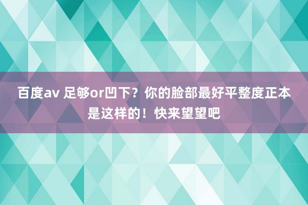 百度av 足够or凹下？你的脸部最好平整度正本是这样的！快来望望吧