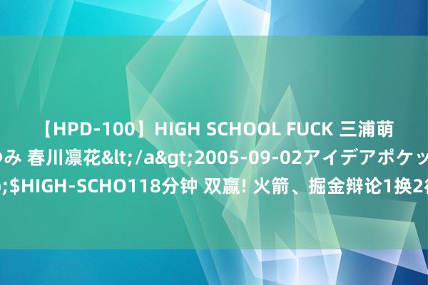 【HPD-100】HIGH SCHOOL FUCK 三浦萌 朝比奈ハル 葉月あゆみ 春川凛花</a>2005-09-02アイデアポケット&$HIGH-SCHO118分钟 双赢! 火箭、掘金辩论1换2往复, 重逢泰特, 纳吉辅佐小贾巴里?