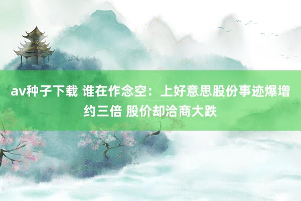 av种子下载 谁在作念空：上好意思股份事迹爆增约三倍 股价却洽商大跌