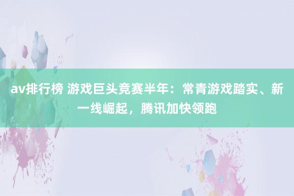 av排行榜 游戏巨头竞赛半年：常青游戏踏实、新一线崛起，腾讯加快领跑