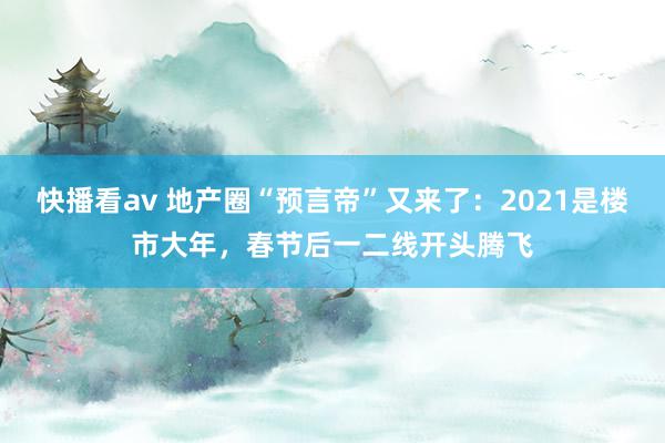 快播看av 地产圈“预言帝”又来了：2021是楼市大年，春节后一二线开头腾飞