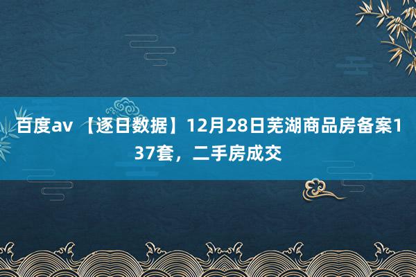 百度av 【逐日数据】12月28日芜湖商品房备案137套，二手房成交