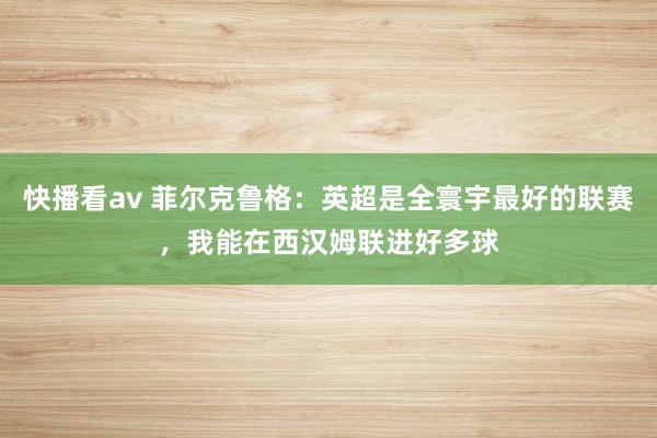 快播看av 菲尔克鲁格：英超是全寰宇最好的联赛，我能在西汉姆联进好多球