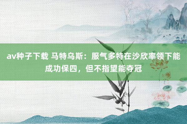 av种子下载 马特乌斯：服气多特在沙欣率领下能成功保四，但不指望能夺冠