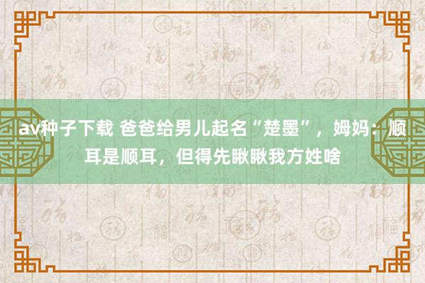 av种子下载 爸爸给男儿起名“楚墨”，姆妈：顺耳是顺耳，但得先瞅瞅我方姓啥