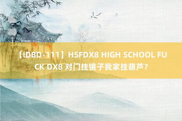 【IDBD-111】HSFDX8 HIGH SCHOOL FUCK DX8 对门挂镜子我家挂葫芦？