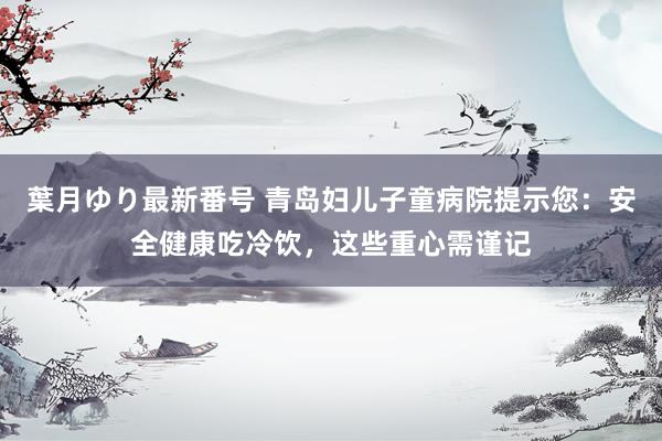 葉月ゆり最新番号 青岛妇儿子童病院提示您：安全健康吃冷饮，这些重心需谨记