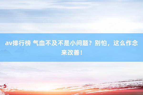 av排行榜 气血不及不是小问题？别怕，这么作念来改善！