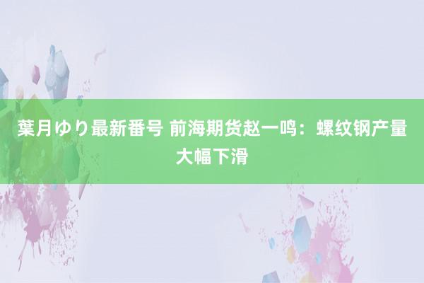 葉月ゆり最新番号 前海期货赵一鸣：螺纹钢产量大幅下滑