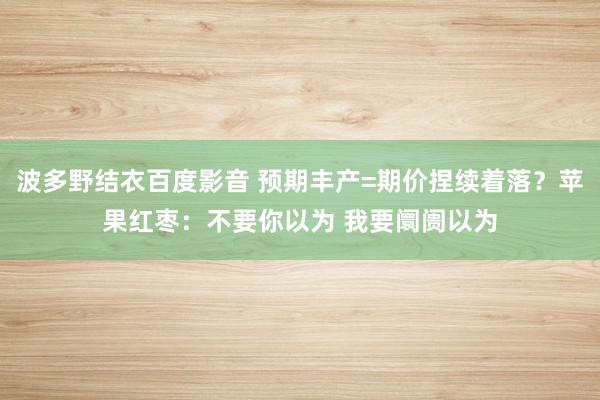 波多野结衣百度影音 预期丰产=期价捏续着落？苹果红枣：不要你以为 我要阛阓以为